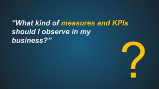 “What kind of measures and KPIs
should I observe in my
business?”
?
 