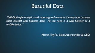 Beautiful Data	

BellaDati agile analytics and reporting tool reinvents the way how business
users interact with business data. All you need is a web browser or a
mobile device. 	

	

Martin Trgi a, BellaDati Founder & CEO	

 