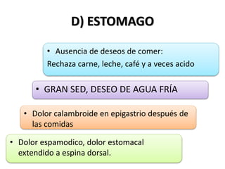D) ESTOMAGO
• Ausencia de deseos de comer:
Rechaza carne, leche, café y a veces acido
• GRAN SED, DESEO DE AGUA FRÍA
• Dolor calambroide en epigastrio después de
las comidas
• Dolor espamodico, dolor estomacal
extendido a espina dorsal.
 