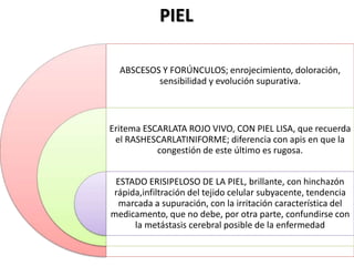 ABSCESOS Y FORÚNCULOS; enrojecimiento, doloración,
sensibilidad y evolución supurativa.
Eritema ESCARLATA ROJO VIVO, CON PIEL LISA, que recuerda
el RASHESCARLATINIFORME; diferencia con apis en que la
congestión de este último es rugosa.
ESTADO ERISIPELOSO DE LA PIEL, brillante, con hinchazón
rápida,infiltración del tejido celular subyacente, tendencia
marcada a supuración, con la irritación característica del
medicamento, que no debe, por otra parte, confundirse con
la metástasis cerebral posible de la enfermedad
PIEL
 