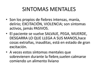 SINTOMAS MENTALES
• Son los propios de fiebres intensas, manía,
delirio; EXCITACIÓN, VIOLENCIA; son síntomas
activos, jamás PASIVOS.
• El paciente se vuelve SALVAJE, PEGA, MUERDE,
DESGARRA LO QUE LLEGA A SUS MANOS,hace
cosas extrañas, inauditas, está en estado de gran
excitación.
• A veces estos síntomas mentales que
sobrevienen durante la fiebre,suelen calmarse
comiendo un alimento liviano
 