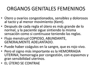 ORGANOS GENITALES FEMENINOS
• Útero y ovarios congestionados, sensibles y dolorosos
al tacto y al menor movimiento (Kent).
• Después de cada regla el útero es más grande de lo
normal, y la paciente sigue sintiendo la misma
sensación como si continuase teniendo las reglas.
• Flujo menstrual COPIOSO, ABUNDANTE,
GENERALMENTE ADELANTADO.
• Puede haber coágulos en la sangre, que es rojo vivo.
• Pero el signo más importante es la HEMORRAGIA
UTERINA; hemorragia por congestión, con espasmos y
gran sensibilidad uterinos.
• EL ÚTERO SE CONTRAE
 