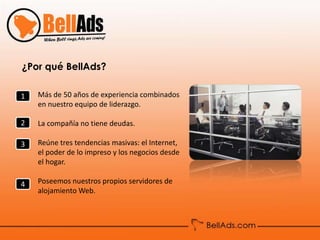 ¿Por qué BellAds?

1   Más de 50 años de experiencia combinados
    en nuestro equipo de liderazgo.

2   La compañía no tiene deudas.

3   Reúne tres tendencias masivas: el Internet,
    el poder de lo impreso y los negocios desde
    el hogar.

4   Poseemos nuestros propios servidores de
    alojamiento Web.
 