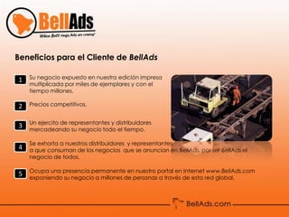 Beneficios para el Cliente de BellAds

1   Su negocio expuesto en nuestra edición impresa
    multiplicada por miles de ejemplares y con el
    tiempo millones.

2   Precios competitivos.


    Un ejercito de representantes y distribuidores
3   mercadeando su negocio todo el tiempo.

    Se exhorta a nuestros distribuidores y representantes
4   a que consuman de los negocios que se anuncian en BellAds, por ser BellAds el
    negocio de todos.

    Ocupa una presencia permanente en nuestro portal en Internet www.BellAds.com
5   exponiendo su negocio a millones de personas a través de esta red global.
 