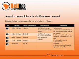 Anuncios comerciales y de clasificados en Internet

Detalles sobre nuestros precios de anuncios en Internet

 No.      Tamaños      Precio Venta anual       Características                    Contenido

 1     170px X 170px   $240.00              GRATIS con la compra       Todos incluyen:
                                            de anuncio en la Edición   1- Nombre, dirección, teléfonos,
                                            Impresa.                   fax, email y dirección de internet
                                                                       del negocio.
 2     400px X 400px   $300.00              GRATIS con la compra
                                                                       2- Enlaces a los Sitios Sociales:
                                            de 3 meses de anuncio
       800px X 400px   $360.00                                         Facebook, Twitter, BellAds Social
 3                                          en la publicidad
                                                                       Club.
                                            impresa.
       730px X 714px   $420.00                                         3- Mapas y Direcciones.
 4                                                                     4- Comentarios.
       Clasificados    $59.00                                          5- Videos.
 5                                                                     6- Bolsa Gratuita de Trabajo de
                                                                       ayuda a la comunidad
 
