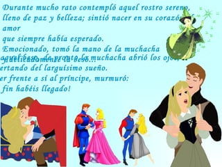 Durante mucho rato contempló aquel rostro sereno,  lleno de paz y belleza; sintió nacer en su corazón el amor  que siempre había esperado.  Emocionado, tomó la mano de la muchacha  y delicadamente la besó...  Con aquel beso, de pronto la muchacha abrió los ojos,  despertando del larguísimo sueño.  Al ver frente a sí al príncipe, murmuró:  ¡Por fin habéis llegado!  