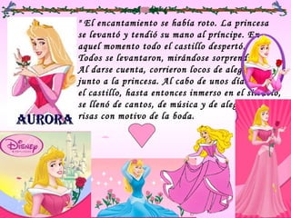" El encantamiento se había roto. La princesa  se levantó y tendió su mano al príncipe. En  aquel momento todo el castillo despertó.  Todos se levantaron, mirándose sorprendidos.  Al darse cuenta, corrieron locos de alegría  junto a la princesa. Al cabo de unos días,  el castillo, hasta entonces inmerso en el silencio,  se llenó de cantos, de música y de alegres  risas con motivo de la boda.  