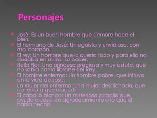 José: Es un buen hombre que siempre hace el bien. El hermano de José: Un egoísta y envidioso, con mal corazón. El rey: Un hombre que lo quería todo y para ello no dudaba en utilizar su poder. Bella Flor: Una princesa preciosa y muy astuta, que no sabia como librarse del Rey. El hombre enfermo: Un hombre pobre, que influyo en la vida de José. La mujer del enfermo: Una mujer desdichada, que no tenía a quien acudir. El caballo blanco: Un misterioso caballo que ayudó a José, en agradecimiento a lo que él había hecho. 