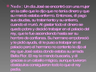 Nudo:  Un día José se encontró con una mujer en la calle que le dijo que no tenía dinero y que su marido estaba enfermo. Entonces, él pago sus deudas, su tratamiento y su entierro, cuando el murió. Al gastar todo el dinero se quedo pobre y decidió trabajar en el palacio del rey, que le fue ascendiendo hasta ser su hombre de confianza. Su hermano empobreció y le pidió ayuda, él le puso a trabajar en el palacio pero el hermano no contento le dijo al rey que José sabia donde estaba su amada Bella Flor. El rey le mando buscarla, y él gracias a un caballo mágico, aunque tuvieron obstáculos consiguieron todo lo que el rey pedía.  