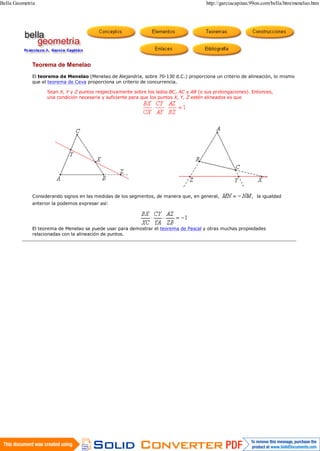 Bella Geometría                                                                         http://garciacapitan.99on.com/bella/htm/menelao.htm




             Teorema de Menelao
             El teorema de Menelao (Menelao de Alejandría, sobre 70-130 d.C.) proporciona un criterio de alineación, lo mismo
             que el teorema de Ceva proporciona un criterio de concurrencia.

                   Sean X, Y y Z puntos respectivamente sobre los lados BC, AC y AB (o sus prolongaciones). Entonces,
                   una condición necesaria y suficiente para que los puntos X, Y, Z estén alineados es que




             Considerando signos en las medidas de los segmentos, de manera que, en general,                  la igualdad
             anterior la podemos expresar así:




             El teorema de Menelao se puede usar para demostrar el teorema de Pascal y otras muchas propiedades
             relacionadas con la alineación de puntos.




1 de 1                                                                                                              08/10/2012 08:32 p.m.
 