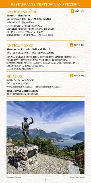 8
RESTAURANTS, TRATTORIA AND PIZZERIA
ANTICHI SAPORI		1 MAP 2 - Y2
Bistrot – Ristorante
Via Centrale 3/5 - Tel. +39.031.950.431
nchimienti22@gmail.com
LOCAL ITALIAN CUISINE – PIZZA
NONSTOP SERVICE FROM 11.30AM TO 9.30PM
CUCINA LOCALE ITALIANA– PIZZA
SERVIZIO NON STOP DALLE 11.30 ALLE 21.30
ANTICO POZZO		 2 MAP 2 - X3
Ristorante - Pizzeria - Salita Mella, 26
Tel. +39.031.951.644 - Fax +39.031.951.915
OPEN ALL YEAR ROUND. FROM OCTOBER TO MARCH CLOSED ON
THURSDAY. CONTINUOUS SERVICE FROM 12 TO 10.30 PM.
SIAMO SEMPRE APERTI. DA OTTOBRE A MARZO, GIOVEDÌ GIORNO DI
CHIUSURA. ORARIO CONTINUATO.
DALLE ORE 12 ALLE 22.30.	
BILACUS		 3 MAP 2 - W3
Salita Serbelloni, 30/32
Tel. +39.031.950.480
www.bilacusbellagio.it - info@bilacusbellagio.it
RESTAURANT WITH GARDEN.
RISTORANTE CON GIARDINO.
(Foto Paolo Bosca)Veduta da Civenna.
TAKE-AWAY
 