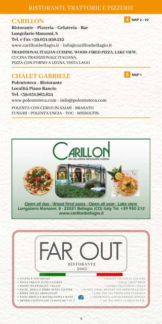 9
RISTORANTI, TRATTORIE E PIZZERIE
CARILLON	 4 MAP 2 - V2
Ristorante - Pizzeria - Gelateria - Bar
Lungolario Manzoni, 8
Tel. e Fax +39.031.950.212
www.carillonbellagio.it - info@carillonbellagio.it
TRADITIONAL ITALIAN CUISINE. WOOD-FIRED PIZZA. LAKE VIEW.
CUCINA TRADIZIONALE ITALIANA.
PIZZA CON FORNO A LEGNA. VISTA LAGO
CHALET GABRIELE	 5 MAP 1
Polentoteca - Ristorante
Località Piano Rancio
Tel. +39.031.963.624
www.polentoteca.com - info@polentoteca.com
POLENTA CON CERVO IN SALMÌ - BRASATO
FUNGHI - POLENTA UNCIA - TOC - MISSOLTIN.
2003
• CUCINA E VINI LOCALI
• PESCE FRESCO TUTTI I GIORNI
• PIATTI VEGETARIANI / VEGANI
• PASTE, DOLCI E BIRRA SENZA GLUTINE
• BIRRE LOCALI ARTIGIANALI
• PASTA FRESCA E RAVIOLI FATTI A MANO
• ORARIO CONTINUATO 12.00/23.00 7 SU 7
•ITALIAN AND LOCAL COUSINE
• LOCAL CRAFT BEER
• DISHES VEGETARIAN / VEGAN
• PASTAS, FOOD, DESSERT AND BEER NO GLUTEN
• LAKE AND SEA FRESH FISH EVERYDAY
• FRESH PASTA AND HANDMADE RAVIOLI
• ALL DAY OPEN 12.00/23.00 P.M.
RISTORANTE
 