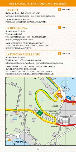 12
FAR OUT	 6 MAP 2 - X2
Salita Mella, 4 - Tel. +39.031.951.743
www.faroutbellagio.com - info@faroutbellagio.com
FRESH  ORIGINAL CUISINE.
FOOD AND COCKTAILS SERVED AT ANY TIME.
LA BELLAGINA	 7 MAP 4
Ristorante - Pizzeria
Via Aureggio, 6/8
Tel. +39.031.950.456 - Fax +39.031.950.415
italyan_recep@hotmail.com
LAKE VIEW. KEBAP AND PIZZA TAKEAWAY.
TERRAZZA RISCALDATA IN INVERNO. VISTA LAGO.
KEBAP E PIZZA DA ASPORTO.
LA FONTANA BELLAGIO	 8 MAP 2 - Y2
Ristorante - Pizzeria
Via Centrale, 7 - Tel. +39.031.950.283
lafontanabellagio@gmail.com - www.lafontanabellagio.com
TRADITIONAL ITALIAN CUISINE. GLUTEN FREE DISHES.
OWNER-OPERATED RESTAURANT.
PIATTI TIPICI CUCINA ITALIANA - CIBO PER CELIACI.
SERVIZIO CURATO DIRETTAMENTE DAI PROPRIETARI.
RESTAURANTS, TRATTORIA AND PIZZERIA
PA R C O
C O M U N A L E
SALITAGENAZZINI
VIA
DRANREB.IAIV
VIA
VALASSIN
A
SALITA
AI
C
APP
C A R F E R RY
TERMINAL
INICCU
MUNICIPIO
L I D O DI
BELLAGIO
S. GIORGIO
P
BIBLIOTECA
P
P
P
VIA
E. S
FO
N
D
R
ATI
V I A
P.
C A R C
A N
O
P I A Z Z A
DEL
PORTO
LU
N
G
O
LA
R
IO
E
U
R
O
P
A
T U V
T U V
1
2
3
LU
N
G
O
LARIO
M
ARC
O
N
I
LUNGOLARIO
VIA CARLO BELLOSIO
VICOLOSTRECCETTA
W
W
PESCALLO
GIARDINI
DI VILLA MELZI
C
M
Y
CM
MY
CY
CMY
K
LAGO
DI COMO
VUT W
14
4
17
PA R C O
C O M U N A L E
SALITAGENAZZINI
V
DRANREB.IAIV
VIA
VALASSIN
A
SALITA
AI
C
APP
C A R F E R RY
TERMINAL
INICCU
MUNICIPIO
L I D O DI
BELLAGIO
S. GIORGIO
P
BIBLIOTECA
P
P
P
VIA
E. S
FO
N
D
R
ATI
V I A
P.
C A R C
A N
O
P I A Z Z A
DEL
PORTO
LU
N
G
O
LA
R
IO
E
U
R
O
P
AT U V
T U V
1
2
3
LU
N
G
O
LARIO
M
ARC
O
N
I
LUNGOLAR
VIA CARLO BELLOS
VICOLOSTRECCETTA
W
PESCALLO
GIARDINI
DI VILLA MELZI
18
 