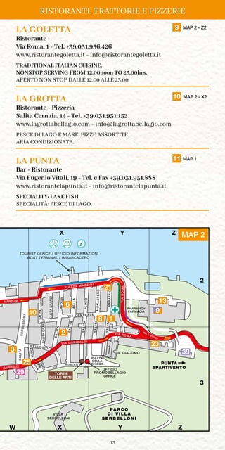 13
LA GOLETTA	 9 MAP 2 - Z2
Ristorante
Via Roma, 1 - Tel. +39.031.956.426
www.ristorantegoletta.it - info@ristorantegoletta.it
TRADITIONAL ITALIAN CUISINE.
NONSTOP SERVING FROM 12.00noon TO 23.00hrs.
APERTO NON STOP DALLE 12.00 ALLE 23.00.
LA GROTTA	 10 MAP 2 - X2
Ristorante - Pizzeria
Salita Cernaia, 14 - Tel. +39.031.951.152
www.lagrottabellagio.com - info@lagrottabellagio.com
PESCE DI LAGO E MARE. PIZZE ASSORTITE.
ARIA CONDIZIONATA.
LA PUNTA	 11 MAP 1
Bar - Ristorante
Via Eugenio Vitali, 19 - Tel. e Fax +39.031.951.888
www.ristorantelapunta.it - info@ristorantelapunta.it
SPECIALITY: LAKE FISH.
SPECIALITÀ: PESCE DI LAGO.
RISTORANTI, TRATTORIE E PIZZERIE
PA R C O
D I V I L L A
S E R B E L L O N I
PUNTA
SPARTIVENTO
TILASA
SALITA
CAVOUR
TILASAAIANREC
TILASIDNARGA
GARIBALDI
ORETSANOM
PIAZZA
DELLA
CHIESA
VIA ROMA
OIFFARAM
P I A Z Z A M A Z Z I N I
OINILP
ALLEM
SALITA
SALITA
SALITA
SALITA
SERBELLONI
VIA
E. VITALI
V I A C E N T R A L E
VIA GARIBALDI
AMORAIV
S. GIACOMO
MANZONI
UFFICIO
PROMOBELLAGIO
STANGAVIA
V.MUSICA
B ELL OSI O
VIA
RONCATI
X Y Z
X Y Z
1
2
3
OFFICE
VILLA
SERBELLONI
BOAT TERMINAL / IMBARCADERO
TILASIDNARGA
TOURIST OFFICE / UFFICIO INFORMAZIONI
W
FARMACIA
PHARMACY
TORRE
DELLE ARTI
X Y MAP 2Z
2
10
25
21
6
3
8
13
23
PA R C O
D I V I L L A
S E R B E L L O N I
PUNTA
SPARTIVENTO
TILASA
SALITA
CAVOUR
TILASAAIANREC
TILASIDNARGA
VIA
GARIBALDI
ORETSANOM
PIAZZA
DELLA
CHIESA
VIA ROMA
OIFFARAM
P I A Z Z A M A Z Z I N I
OINILP
ALLEM
SALITA
SALITA
SALITA
SALITA
SERBELLONI
VIA
E. VITALI
V I A C E N T R A L E
VIA GARIBALDI
AMORAIV
S. GIACOMO
MANZONI
UFFICIO
PROMOBELLAGIO
P
STANGAVIA
V.MUSICA
B ELL OSI O
VIA
RONCATI
X Y Z
X Y Z
1
2
3
OFFICE
RIO
VILLA
SERBELLONI
BOAT TERMINAL / IMBARCADERO
TILASIDNARGA
TOURIST OFFICE / UFFICIO INFORMAZIONI
SIO
W
FARMACIA
PHARMACY
TORRE
DELLE
ARTI
39
29
9
1
 