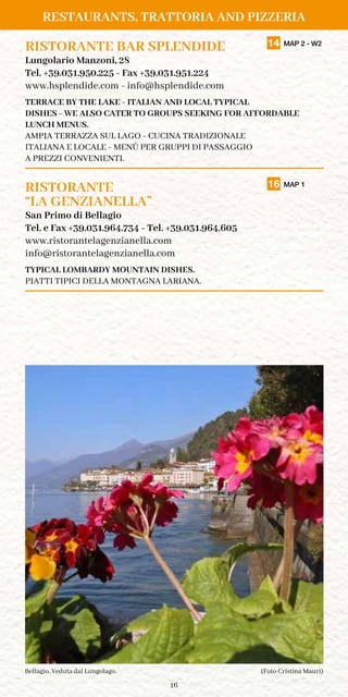 16
RISTORANTE BAR SPLENDIDE	 14 MAP 2 - W2
Lungolario Manzoni, 28
Tel. +39.031.950.225 - Fax +39.031.951.224
www.hsplendide.com - info@hsplendide.com
TERRACE BY THE LAKE - ITALIAN AND LOCAL TYPICAL
DISHES - WE ALSO CATER TO GROUPS SEEKING FOR AFFORDABLE
LUNCH MENUS.
AMPIA TERRAZZA SUL LAGO - CUCINA TRADIZIONALE
ITALIANA E LOCALE - MENÙ PER GRUPPI DI PASSAGGIO
A PREZZI CONVENIENTI.
RISTORANTE	 16 MAP 1
“LA GENZIANELLA”
San Primo di Bellagio
Tel. e Fax +39.031.964.734 - Tel. +39.031.964.605
www.ristorantelagenzianella.com
info@ristorantelagenzianella.com
TYPICAL LOMBARDY MOUNTAIN DISHES.
PIATTI TIPICI DELLA MONTAGNA LARIANA.
(Foto Cristina Mauri)Bellagio. Veduta dal Lungolago.
RESTAURANTS, TRATTORIA AND PIZZERIA
 