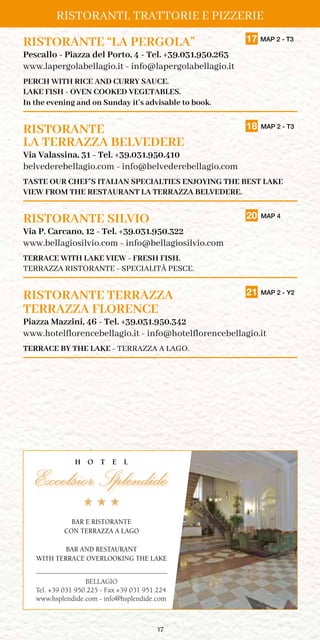 17
RISTORANTE “LA PERGOLA”	 17 MAP 2 - T3
Pescallo - Piazza del Porto, 4 - Tel. +39.031.950.263
www.lapergolabellagio.it - info@lapergolabellagio.it
PERCH WITH RICE AND CURRY SAUCE.
LAKE FISH - OVEN COOKED VEGETABLES.
In the evening and on Sunday it’s advisable to book.
RISTORANTE	 18 MAP 2 - T3
LA TERRAZZA BELVEDERE
Via Valassina, 31 - Tel. +39.031.950.410
belvederebellagio.com - info@belvederebellagio.com
TASTE OUR CHEF’S ITALIAN SPECIALTIES ENJOYING THE BEST LAKE
VIEW FROM THE RESTAURANT LA TERRAZZA BELVEDERE.
RISTORANTE SILVIO	 20 MAP 4
Via P. Carcano, 12 - Tel. +39.031.950.322
www.bellagiosilvio.com - info@bellagiosilvio.com
TERRACE WITH LAKE VIEW - FRESH FISH.
TERRAZZA RISTORANTE - SPECIALITÀ PESCE.
RISTORANTE TERRAZZA	 21 MAP 2 - Y2
TERRAZZA FLORENCE
Piazza Mazzini, 46 - Tel. +39.031.950.342
www.hotelflorencebellagio.it - info@hotelflorencebellagio.it
TERRACE BY THE LAKE - TERRAZZA A LAGO.
BELLAGIO
Tel. +39 031 950.225 - Fax +39 031 951.224
www.hsplendide.com - info@hsplendide.com
BAR E RISTORANTE
CON TERRAZZA A LAGO
BAR AND RESTAURANT
WITH TERRACE OVERLOOKING THE LAKE
RISTORANTI, TRATTORIE E PIZZERIE
 