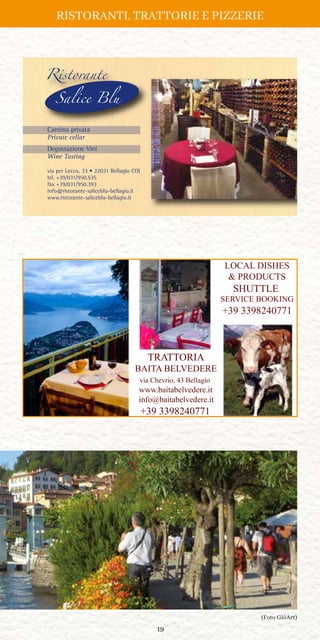 19
via per Lecco, 33 • 22021 Bellagio CO)
tel. +39/031/950.535
fax +39/031/950.393
info@ristorante-saliceblu-bellagio.it
www.ristorante-saliceblu-bellagio.it
Ristorante
Salice Blu
Cantina privata
Private cellar
Degustazione Vini
Wine Tasting
Inserzione SLB19.qxp_Layout 1 10/04/19 18:11 Pagina 1
TRATTORIA
BAITA BELVEDERE
via Chevrio, 43 Bellagio
www.baitabelvedere.it
info@baitabelvedere.it
+39 3398240771
LOCAL DISHES
 PRODUCTS
SHUTTLE
SERVICE BOOKING
+39 3398240771
(Foto GiòArt)
RISTORANTI, TRATTORIE E PIZZERIE
 