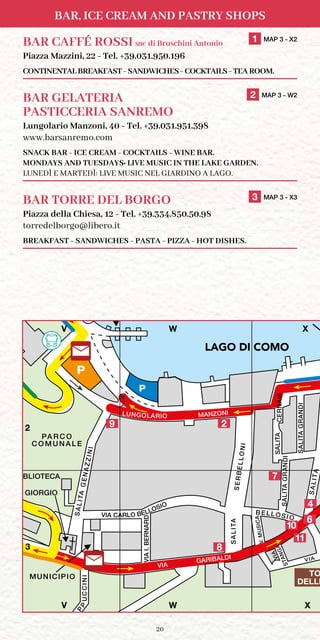 20
BAR, ICE CREAM AND PASTRY SHOPS
PA R C O
C O M U N A L E
SALITAGENAZZINI
TILASA
SALITA
TILASAAIANREC
TILASIDNARGA
VIA
GARIBALDI
DRANREB.IAIV
AI
C
APP
SERBELLONI
C A R F E R RY
TERMINAL
INICCU
MUNICIPIO
MANZONI
S. GIORGIO
P
STANGAVIA
BIBLIOTECA
V.MUSICA
B ELL OSIO
P
VIA
V X
LU
N
G
O
LARIO
M
ARC
O
N
I
LUNGOLARIO
BOAT TERMINAL /
TILASIDNARGA
TOURIST OFFICE / UFF
VIA CARLO BELLOSIO
W
TO
DELLE
LAGO
DI COMO
2
4
9
6
V W X
V W X
2
3
LAGO DI COMO
11
8
7
10
BAR CAFFÉ ROSSI snc di Bruschini Antonio	 1 MAP 3 - X2
Piazza Mazzini, 22 - Tel. +39.031.950.196
CONTINENTAL BREAKFAST - SANDWICHES - COCKTAILS - TEA ROOM.
BAR GELATERIA	 2 MAP 3 - W2
PASTICCERIA SANREMO
Lungolario Manzoni, 40 - Tel. +39.031.951.398
www.barsanremo.com
SNACK BAR - ICE CREAM - COCKTAILS - WINE BAR.
MONDAYS AND TUESDAYS: LIVE MUSIC IN THE LAKE GARDEN.
LUNEDÌ E MARTEDÌ: LIVE MUSIC NEL GIARDINO A LAGO.
BAR TORRE DEL BORGO	 3 MAP 3 - X3
Piazza della Chiesa, 12 - Tel. +39.334.850.50.98
torredelborgo@libero.it
BREAKFAST - SANDWICHES - PASTA - PIZZA - HOT DISHES.
 