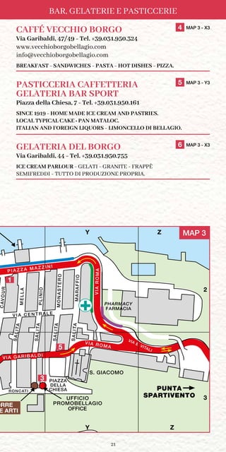 21
BAR, GELATERIE E PASTICCERIE
CAFFÉ VECCHIO BORGO	 4 MAP 3 - X3
Via Garibaldi, 47/49 - Tel. +39.031.950.324
www.vecchioborgobellagio.com
info@vecchioborgobellagio.com
BREAKFAST - SANDWICHES - PASTA - HOT DISHES - PIZZA.
PASTICCERIA CAFFETTERIA	 5 MAP 3 - Y3
GELATERIA BAR SPORT
Piazza della Chiesa, 7 - Tel. +39.031.950.161
SINCE 1919 - HOME MADE ICE CREAM AND PASTRIES.
LOCAL TYPICAL CAKE : PAN MATALOC.
ITALIAN AND FOREIGN LIQUORS - LIMONCELLO DI BELLAGIO.
GELATERIA DEL BORGO	 6 MAP 3 - X3
Via Garibaldi, 44 - Tel. +39.031.950.755
ICE CREAM PARLOUR - GELATI - GRANITE - FRAPPÈ
SEMIFREDDI - TUTTO DI PRODUZIONE PROPRIA.
PUNTA
SPARTIVENTO
CAVOUR
ORETSANOM
PIAZZA
DELLA
CHIESA
VIA ROMA
OIFFARAM
P I A Z Z A M A Z Z I N I
OINILP
ALLEM
SALITA
SALITA
SALITA
SALITA
VIA E. VITALI
V I A C E N T R A L E
VIA GARIBALDI
AMORAIV
S. GIACOMO
UFFICIO
PROMOBELLAGIO
RONCATI
X Y Z
1
2
3
OFFICE
/ IMBARCADERO
FICIO INFORMAZIONI
FARMACIA
PHARMACY
ORRE
E ARTI
1
5
3
MAP 3Y Z
Y Z
2
3
 