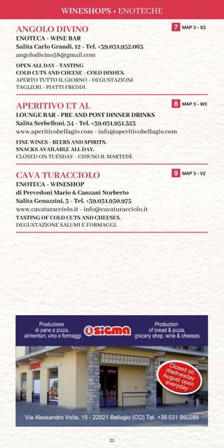22
WINESHOPS • ENOTECHE
ANGOLO DIVINO	 7 MAP 3 - X3
ENOTECA - WINE BAR
Salita Carlo Grandi, 12 - Tel. +39.031.952.063
angolodivino58@gmail.com
OPEN ALL DAY - TASTING
COLD CUTS AND CHEESE - COLD DISHES.
APERTO TUTTO IL GIORNO - DEGUSTAZIONI
TAGLIERI - PIATTI FREDDI.
APERITIVO ET AL	 8 MAP 3 - W3
LOUNGE BAR - PRE AND POST DINNER DRINKS
Salita Serbelloni, 34 - Tel. +39.031.951.523
www.aperitivobellagio.com - info@aperitivobellagio.com
FINE WINES - BEERS AND SPIRITS.
SNACKS AVAILABLE ALL DAY.
CLOSED ON TUESDAY - CHIUSO IL MARTEDÌ.
CAVA TURACCIOLO	 9 MAP 3 - V2
ENOTECA - WINESHOP
di Prevedoni Mario  Canzani Norberto
Salita Genazzini, 3 - Tel. +39.031.950.975
www.cavaturacciolo.it - info@cavaturacciolo.it
TASTING OF COLD CUTS AND CHEESES.
DEGUSTAZIONE SALUMI E FORMAGGI.
 