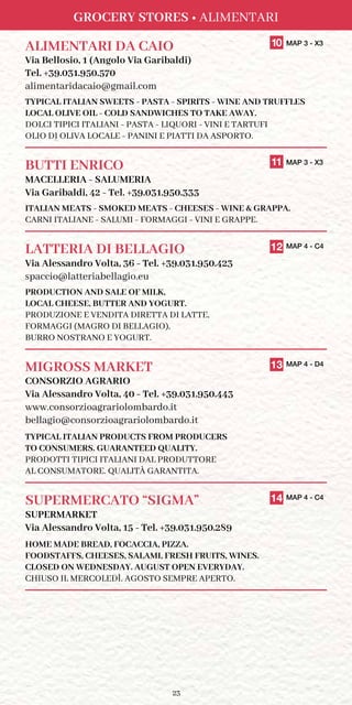 23
GROCERY STORES • ALIMENTARI
ALIMENTARI DA CAIO	 10 MAP 3 - X3
Via Bellosio, 1 (Angolo Via Garibaldi)
Tel. +39.031.950.570
alimentaridacaio@gmail.com
TYPICAL ITALIAN SWEETS - PASTA - SPIRITS - WINE AND TRUFFLES
LOCAL OLIVE OIL - COLD SANDWICHES TO TAKE AWAY.
DOLCI TIPICI ITALIANI - PASTA - LIQUORI - VINI E TARTUFI
OLIO DI OLIVA LOCALE - PANINI E PIATTI DA ASPORTO.
BUTTI ENRICO	 11 MAP 3 - X3
MACELLERIA - SALUMERIA
Via Garibaldi, 42 - Tel. +39.031.950.333
ITALIAN MEATS - SMOKED MEATS - CHEESES - WINE  GRAPPA.
CARNI ITALIANE - SALUMI - FORMAGGI - VINI E GRAPPE.
LATTERIA DI BELLAGIO	 12 MAP 4 - C4
Via Alessandro Volta, 36 - Tel. +39.031.950.423
spaccio@latteriabellagio.eu
PRODUCTION AND SALE OF MILK,
LOCAL CHEESE, BUTTER AND YOGURT.
PRODUZIONE E VENDITA DIRETTA DI LATTE,
FORMAGGI (MAGRO DI BELLAGIO),
BURRO NOSTRANO E YOGURT.
MIGROSS MARKET	 13 MAP 4 - D4
CONSORZIO AGRARIO
Via Alessandro Volta, 40 - Tel. +39.031.950.443
www.consorzioagrariolombardo.it
bellagio@consorzioagrariolombardo.it
TYPICAL ITALIAN PRODUCTS FROM PRODUCERS
TO CONSUMERS. GUARANTEED QUALITY.
PRODOTTI TIPICI ITALIANI DAL PRODUTTORE
AL CONSUMATORE. QUALITÀ GARANTITA.
SUPERMERCATO “SIGMA”	 14 MAP 4 - C4
SUPERMARKET
Via Alessandro Volta, 15 - Tel. +39.031.950.289
HOME MADE BREAD, FOCACCIA, PIZZA.
FOODSTAFFS, CHEESES, SALAMI, FRESH FRUITS, WINES.
CLOSED ON WEDNESDAY. AUGUST OPEN EVERYDAY.
CHIUSO IL MERCOLEDÌ. AGOSTO SEMPRE APERTO.
 