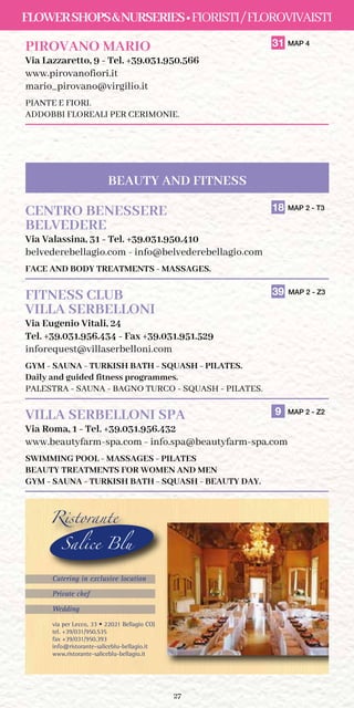 27
FLOWERSHOPSNURSERIES•FIORISTI/FLOROVIVAISTI
PIROVANO MARIO	 31 MAP 4
Via Lazzaretto, 9 - Tel. +39.031.950.566
www.pirovanofiori.it
mario_pirovano@virgilio.it
PIANTE E FIORI.
ADDOBBI FLOREALI PER CERIMONIE.
CENTRO BENESSERE	 18 MAP 2 - T3
BELVEDERE	
Via Valassina, 31 - Tel. +39.031.950.410
belvederebellagio.com - info@belvederebellagio.com
FACE AND BODY TREATMENTS - MASSAGES.
FITNESS CLUB	 39 MAP 2 - Z3
VILLA SERBELLONI
Via Eugenio Vitali, 24
Tel. +39.031.956.434 - Fax +39.031.951.529
inforequest@villaserbelloni.com
GYM - SAUNA - TURKISH BATH - SQUASH - PILATES.
Daily and guided fitness programmes.
PALESTRA - SAUNA - BAGNO TURCO - SQUASH - PILATES.
VILLA SERBELLONI SPA	 9 MAP 2 - Z2
Via Roma, 1 - Tel. +39.031.956.432
www.beautyfarm-spa.com - info.spa@beautyfarm-spa.com
SWIMMING POOL - MASSAGES - PILATES
BEAUTY TREATMENTS FOR WOMEN AND MEN
GYM - SAUNA - TURKISH BATH - SQUASH - BEAUTY DAY.
BEAUTY AND FITNESS
via per Lecco, 33 • 22021 Bellagio CO)
tel. +39/031/950.535
fax +39/031/950.393
info@ristorante-saliceblu-bellagio.it
www.ristorante-saliceblu-bellagio.it
Ristorante
Salice Blu
Catering in exclusive location
Private chef
Wedding
Inserzione SLB19.qxp_Layout 1 10/04/19 18:11 Pagina 2
 