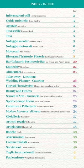 1
INDEX • INDICE
Informazioni utili Useful addresses 2
Guide turistiche Tour guides 4
Agenzie Agencies 4
Taxi serale Evening Taxi 4
Taxi 5
Noleggio scooter Scooter rental 5
Noleggio motoscafi Rent a boat 6
Motoscafi Motorboats 7
Ristoranti Trattorie Pizzerie Restaurants Pizzerie 8
Bar Gelaterie Pasticcerie Bar Ice cream and Pastry shops 20
Enoteche Wineshops 22
Alimentari Grocery stores 23
Take-away - Locations -
Wedding Planner - Catering 26
Fioristi Florovivaisti Flower shops and nurseries 27
Beauty and Fitness 27
Scuola d’Arte - Farmacie Art School - Pharmacies 28
Sport e tempo libero Sport and leisure 29
Calzature e Pelletterie Shoes and Leather 33
Moda e Accessori di lusso Fashions and luxury accessories 34
Gioiellerie Jewellery 37
Articoli regaloGifts shop 37
Artigianato Handicraft 38
Banche Banks 39
Assicurazioni Insurances 39
Commercialisti Accountants 39
Servizi vari Other services 40
Taglie internazionali International sizes 41
Pesi e misure Weights and measures 41
Pag
 