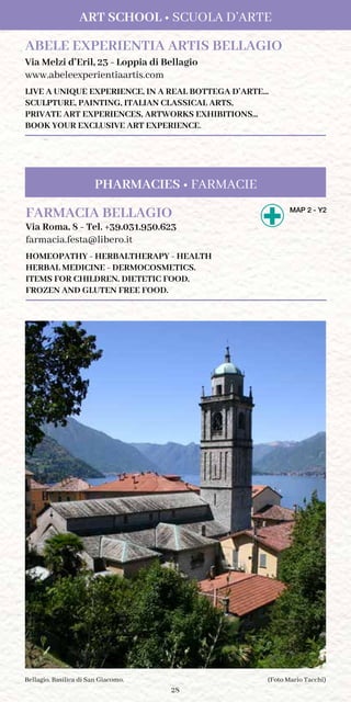 28
ART SCHOOL • SCUOLA D’ARTE
ABELE EXPERIENTIA ARTIS BELLAGIO
Via Melzi d’Eril, 23 - Loppia di Bellagio
www.abeleexperientiaartis.com
LIVE A UNIQUE EXPERIENCE, IN A REAL BOTTEGA D’ARTE...
SCULPTURE, PAINTING, ITALIAN CLASSICAL ARTS,
PRIVATE ART EXPERIENCES, ARTWORKS EXHIBITIONS...
BOOK YOUR EXCLUSIVE ART EXPERIENCE.
(Foto Mario Tacchi)Bellagio. Basilica di San Giacomo.
FARMACIA BELLAGIO	MAP 2 - Y2
Via Roma, 8 - Tel. +39.031.950.623
farmacia.festa@libero.it
HOMEOPATHY - HERBALTHERAPY - HEALTH
HERBAL MEDICINE - DERMOCOSMETICS.
ITEMS FOR CHILDREN. DIETETIC FOOD.
FROZEN AND GLUTEN FREE FOOD.
PHARMACIES • FARMACIE
 