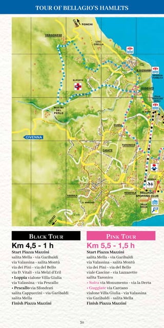 30
BELLAGIO
SPORTING CLUB
CIVENNA
Black Tour Pink Tour
Km 4,5 - 1 h
Start Piazza Mazzini
salita Mella - via Garibaldi
via Valassina - salita Montù
via dei Pini - via del Bello
via D. Vitali - via Melzi d’Eril
• Loppia vialone Villa Giulia
via Valassina - via Pescallo
• Pescallo via Sfondrati
salita Cappuccini - via Garibaldi
salita Mella
Finish Piazza Mazzini
Km 5,5 - 1,5 h
Start Piazza Mazzini
salita Mella - via Garibaldi
via Valassina - salita Montù
via dei Pini - via del Bello
viale Cascine - via Lazzaretto
salita Taronico
• Suira via Monumento - via la Derta
• Guggiate via Carcano
vialone Villa Giulia - via Valassina
via Garibaldi - salita Mella
Finish Piazza Mazzini
TOUR OF BELLAGIO’S HAMLETS
COMO
LECCO
 