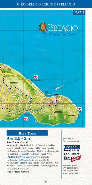 31
The Pearl of Lake Como
Blue Tour
Km 8,5 - 2 h
Start Piazza Mazzini
salita Mella - via Garibaldi - via Valassina - salita
Montù - via dei Pini - via del Bello - viale Cascine
via Lazzaretto salita Taronico • Suira via Monumento
via la Derta • Guggiate via Ciceri - via al Perlo
• Mulini del Perlo-Vergonese via al Crotto
via Loppia • S. Giovanni via Giovanni XXIII
via Carcano - vialone Villa Giulia - via Valassina - via
Pescallo • Pescallo via Sfondrati - salita Cappuccini
via Garibaldi salita Mella
Finish Piazza Mazzini
Courtesy of:	
Su concessione di:
+39 031.950.326
+39 335.627.62.93
+39 335.526.62.60
www.barindelli.it
MAP 5
GIRO DELLE FRAZIONI DI BELLAGIO
 
