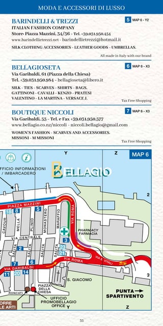 35
MODA E ACCESSORI DI LUSSO
PUNTA
SPARTIVENTO
LITA
CAVOUR
ORETSANOM
PIAZZA
DELLA
CHIESA
VIA ROMA
OIFFARAM
P I A Z Z A M A Z Z I N I
OINILP
ALLEM
SALITA
SALITA
SALITA
SALITA
VIA E. VITALI
V I A C E N T R A L E
VIA GARIBALDI
AMORAIV
S. GIACOMO
UFFICIO
PROMOBELLAGIO
RONCATI
X Y Z
2
3
OFFICE
L / IMBARCADERO
FFICIO INFORMAZIONI
FARMACIA
PHARMACY
ORRE
LE ARTI
MAP 6
Y Z
2
3
Y Z
8
3
67
2
1411
5
BARINDELLI  TREZZI	 5 MAP 6 - Y2
ITALIAN FASHION COMPANY
Store: Piazza Mazzini, 34/36 - Tel. +39.031.950.454
www.barindellietrezzi.net - barindellietrezzi@hotmail.it
SILK CLOTHING ACCESSORIES - LEATHER GOODS - UMBRELLAS.
All made in Italy with our brand
BELLAGIOSETA	 6 MAP 6 - X3
Via Garibaldi, 61 (Piazza della Chiesa)
Tel. +39.031.950.984 - bellagioseta@libero.it
SILK - TIES - SCARVES - SHIRTS - BAGS.
GATTINONI - CAVALLI - KENZO - PRATESI
VALENTINO - LA MARTINA - VERSACE J.
Tax Free Shopping
BOUTIQUE NICCOLI	 7 MAP 6 - X3
Via Garibaldi, 53 - Tel. e Fax +39.031.950.577
www.bellagio.co.nz/niccoli - niccoli.bellagio@gmail.com
WOMEN’S FASHION - SCARVES AND ACCESSORIES.
MISSONI - M MISSONI
 Tax Free Shopping
20
21
23
18
 