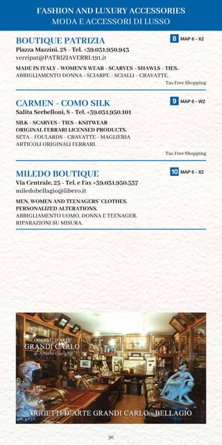 36
BOUTIQUE PATRIZIA	 8 MAP 6 - X2
Piazza Mazzini, 28 - Tel. +39.031.950.943
verripat@PATRIZIAVERRI.191.it
MADE IN ITALY - WOMEN’S WEAR - SCARVES - SHAWLS - TIES.
ABBIGLIAMENTO DONNA - SCIARPE - SCIALLI - CRAVATTE.
Tax Free Shopping
CARMEN - COMO SILK	 9 MAP 6 - W2
Salita Serbelloni, 8 - Tel. +39.031.950.101
SILK - SCARVES - TIES - KNITWEAR
ORIGINAL FERRARI LICENSED PRODUCTS.
SETA - FOULARDS - CRAVATTE - MAGLIERIA
ARTICOLI ORIGINALI FERRARI.
Tax Free Shopping
MILEDO BOUTIQUE	 10 MAP 6 - X2
Via Centrale, 25 - Tel. e Fax +39.031.950.537
miledobellagio@libero.it
MEN, WOMEN AND TEENAGERS’ CLOTHES.
PERSONALIZED ALTERATIONS.
ABBIGLIAMENTO UOMO, DONNA E TEENAGER.
RIPARAZIONI SU MISURA.
FASHION AND LUXURY ACCESSORIES
MODA E ACCESSORI DI LUSSO
 