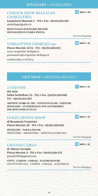 37
CORNER SHOP BELLAGIO	 15 MAP 6 - W2
GIOIELLERIA	
Lungolario Manzoni, 7 - Tel. e Fax +39.031.951.361
alebellagio@alice.it
BEST ITALIAN JEWELLERY BRANDS
SPECIALIZED IN UNIQUE PIECES.
Tax Free Shopping
VERGOTTINI GIORGIO snc	 16 MAP 6 - X2
Piazza Mazzini, 12/14 - Tel. +39.031.950.223
www.vergottini-bellagio.it
postmaster@vergottini-bellagio.it
GIOIELLERIA E OTTICA.
3 GRANDI	 17 MAP 6 - X2
dal 1950
Salita Serbelloni, 23 - Tel. e Fax +39.031.950.896
Tel. +39.031.951.301
ARTISTIC WORK OF ART - VENETIAN GLASS - COSTUME
JEWELLERY - LEATHER BAGS AND ACCESSORIES
THE BEST MADE IN ITALY
GOLD CROWN SHOP	 18 MAP 6 - X2
di Rosamaria Vergottini
Piazza Mazzini, 20 - Tel. e Fax +39.031.950.058
JEWELLERY - GOLD  SILVER.
OREFICERIA - ARGENTERIA - ARTICOLI DA REGALO.
Tax Free Shopping
GRANDI CARLO	 19 MAP 6 - X2
di Alberto Gaviglio
Piazza Mazzini, 2 - Tel. e Fax +39.031.950.472
grandi1878@gmail.com
GIFTS - CAMEOS - CORALS - WATERCOLOURS.
OGGETTI REGALO - CAMMEI - CORALLI - ACQUERELLI.
Tax Free Shopping
JEWELLERY • GIOIELLERIE
GIFT SHOP • ARTICOLI REGALO
 