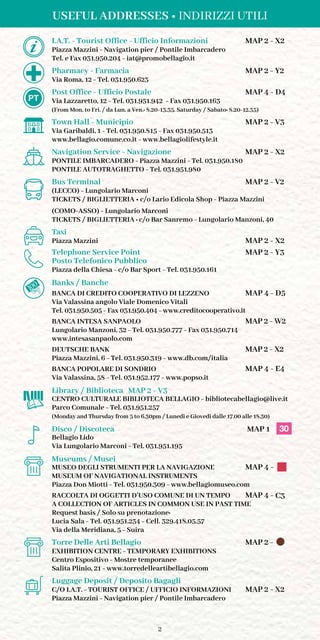 2
	 I.A.T. - Tourist Office - Ufficio Informazioni	 MAP 2 - X2
	 Piazza Mazzini - Navigation pier / Pontile Imbarcadero
	 Tel. e Fax 031.950.204 - iat@promobellagio.it
	 Pharmacy - Farmacia	 MAP 2 - Y2
	 Via Roma, 12 - Tel. 031.950.623
	 Post Office - Ufficio Postale	 MAP 4 - D4
	 Via Lazzaretto, 12 - Tel. 031.951.942 - Fax 031.950.163
	 (From Mon. to Fri. / da Lun. a Ven.: 8.20-13.35. Saturday / Sabato: 8.20-12.35)
	 Town Hall - Municipio	 MAP 2 - V3
	 Via Garibaldi, 1 - Tel. 031.950.815 - Fax 031.950.513
	 www.bellagio.comune.co.it - www.bellagiolifestyle.it
	 Navigation Service - Navigazione	 MAP 2 - X2
	 PONTILE IMBARCADERO - Piazza Mazzini - Tel. 031.950.180
	 PONTILE AUTOTRAGHETTO - Tel. 031.951.980
	 Bus Terminal	 	 MAP 2 - V2
	 (LECCO) - Lungolario Marconi
	 TICKETS / BIGLIETTERIA • c/o Lario Edicola Shop - Piazza Mazzini
	 (COMO-ASSO) - Lungolario Marconi
	 TICKETS / BIGLIETTERIA : c/o Bar Sanremo - Lungolario Manzoni, 40
	 Taxi
	 Piazza Mazzini	 	 MAP 2 - X2
	Telephone Service Point	 MAP 2 - Y3
	 Posto Telefonico Pubblico
	 Piazza della Chiesa - c/o Bar Sport - Tel. 031.950.161
	 Banks / Banche
	 BANCA DI CREDITO COOPERATIVO DI LEZZENO	 MAP 4 - D5
	 Via Valassina angolo Viale Domenico Vitali
	 Tel. 031.950.505 - Fax 031.950.404 - www.creditocooperativo.it
	 BANCA INTESA SANPAOLO	 MAP 2 - W2
	 Lungolario Manzoni, 32 - Tel. 031.950.777 - Fax 031.950.714
	www.intesasanpaolo.com
	 DEUTSCHE BANK		 MAP 2 - X2
	 Piazza Mazzini, 6 - Tel. 031.950.319 - www.db.com/italia
	 BANCA POPOLARE DI SONDRIO	 MAP 4 - E4
	 Via Valassina, 58 - Tel. 031.952.177 - www.popso.it
	 Library / Biblioteca	 MAP 2 - V3
	 CENTRO CULTURALE BIBLIOTECA BELLAGIO - bibliotecabellagio@live.it
	 Parco Comunale - Tel. 031.951.257
	 (Monday and Thursday from 5 to 6.30pm / Lunedì e Giovedì dalle 17.00 alle 18.30)
	 Disco / Discoteca		 MAP 1
	 Bellagio Lido
	 Via Lungolario Marconi - Tel. 031.951.195
	 Museums / Musei
	 MUSEO DEGLI STRUMENTI PER LA NAVIGAZIONE	 MAP 4 -
	 MUSEUM OF NAVIGATIONAL INSTRUMENTS
	 Piazza Don Miotti - Tel. 031.950.309 - www.bellagiomuseo.com
	 RACCOLTA DI OGGETTI D’USO COMUNE DI UN TEMPO	 MAP 4 - C3
	 A COLLECTION OF ARTICLES IN COMMON USE IN PAST TIME
	 Request basis / Solo su prenotazione:
	 Lucia Sala - Tel. 031.951.234 - Cell. 329.418.05.57
	 Via della Meridiana, 5 - Suira
	 Torre Delle Arti Bellagio	 MAP 2 -
	 EXHIBITION CENTRE - TEMPORARY EXHIBITIONS	
	 Centro Espositivo - Mostre temporanee
	 Salita Plinio, 21 - www.torredelleartibellagio.com
	 Luggage Deposit / Deposito Bagagli
	 C/O I.A.T. - TOURIST OFFICE / UFFICIO INFORMAZIONI 	 MAP 2 - X2
	 Piazza Mazzini - Navigation pier / Pontile Imbarcadero
	
USEFUL ADDRESSES • INDIRIZZI UTILI
30
 