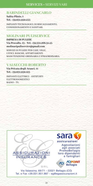 40
BARINDELLI GIANCARLO
Salita Plinio, 1
Tel. +39.031.950.233
IMPIANTI TECNOLOGICI, DI RISCALDAMENTO,
CONDIZIONAMENTO E SANITARI.
MOLINARI PULISERVICE
IMPRESA DI PULIZIE
Via Pescallo, 13 - Tel. +39.331.266.51.45
molinaripuliservice@gmail.com
SERVIZI DI PULIZIE PER CASE, VILLE,
UFFICI, BANCHE, APPARTAMENTI
MANUTENZIONE ORDINARIA E STRAORDINARIA.
VALSECCHI ROBERTO
Via Privata degli Aranci, 11
Tel. +39.031.950.125
IMPIANTI ELETTRICI - ANTIFURTI
ELETTRODOMESTICI
RADIO - TV.
Via Valassina, 69/71 - 22021 Bellagio (CO)
Tel. e Fax +39.031.951.987 - eg@egassicurazioni.it
Bellagio
Agevolazioni
agli associati
PromoBellagio
loro dipendenti
e famigliari
assicurazioni
SERVICES • SERVIZI VARI
 