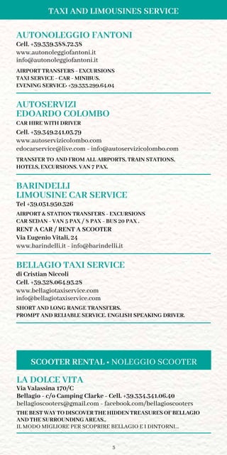 5
TAXI AND LIMOUSINES SERVICE
AUTONOLEGGIO FANTONI
Cell. +39.339.388.72.38
www.autonoleggiofantoni.it
info@autonoleggiofantoni.it
AIRPORT TRANSFERS - EXCURSIONS
TAXI SERVICE - CAR - MINIBUS.
EVENING SERVICE: +39.333.299.64.04
AUTOSERVIZI
EDOARDO COLOMBO
CAR HIRE WITH DRIVER
Cell. +39.349.241.03.79
www.autoservizicolombo.com
edocarservice@live.com - info@autoservizicolombo.com
TRANSFER TO AND FROM ALL AIRPORTS, TRAIN STATIONS,
HOTELS, EXCURSIONS. VAN 7 PAX.
BARINDELLI
LIMOUSINE CAR SERVICE	
Tel +39.031.950.326
AIRPORT  STATION TRANSFERS - EXCURSIONS
CAR SEDAN - VAN 5 PAX / 8 PAX - BUS 20 PAX .
RENT A CAR / RENT A SCOOTER
Via Eugenio Vitali, 24
www.barindelli.it - info@barindelli.it
BELLAGIO TAXI SERVICE
di Cristian Niccoli
Cell. +39.328.064.93.28
www.bellagiotaxiservice.com
info@bellagiotaxiservice.com
SHORT AND LONG RANGE TRANSFERS.
PROMPT AND RELIABLE SERVICE. ENGLISH SPEAKING DRIVER.
LA DOLCE VITA
Via Valassina 170/C
Bellagio - c/o Camping Clarke - Cell. +39.334.341.06.40
bellagioscooters@gmail.com - facebook.com/bellagioscooters
THE BEST WAY TO DISCOVER THE HIDDEN TREASURES OF BELLAGIO
AND THE SURROUNDING AREAS..
IL MODO MIGLIORE PER SCOPRIRE BELLAGIO E I DINTORNI…
SCOOTER RENTAL • NOLEGGIO SCOOTER
 