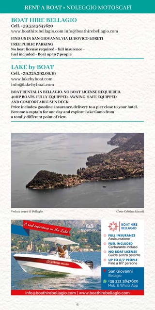 6
RENT A BOAT • NOLEGGIO MOTOSCAFI
BOAT HIRE BELLAGIO
Cell. +39.3313847620
www.boathirebellagio.com info@boathirebellagio.com
FIND US IN SAN GIOVANNI, VIA LUDOVICO LORETI
FREE PUBLIC PARKING
No boat license required - full insurence -
fuel included - Boat up to 7 people
LAKE by BOAT
Cell. +39.328.292.00.19
www.lakebyboat.com
info@lakebyboat.com
BOAT RENTAL IN BELLAGIO. NO BOAT LICENSE REQUIERED.
40HP BOATS, FULLY EQUIPPED: AWNING, SAFE EQUIPPED
AND COMFORTABLE SUN DECK.
Price includes: gasoline, insurance, delivery to a pier close to your hotel.
Become a captain for one day and explore Lake Como from
a totally different point of view.
A real experience on the Lake
FULL INSURANCE
Assicurazione
FUEL INCLUDED
Carburante incluso
NO BOAT LICENSE
Guida senza patente
UP TO 6/7 PEOPLE
Fino a 6/7 persone
BOAT HIRE
BELLAGIO
info@boathirebellagio.com | www.boathirebellagio.com
San Giovanni
Bellagio
+39 331 3847620
Mob.  Whats App
(Foto Cristina Mauri)Veduta aerea di Bellagio.
 