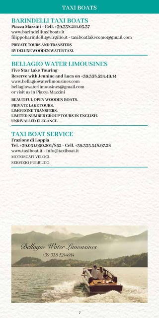 7
TAXI BOATS
BARINDELLI TAXI BOATS
Piazza Mazzini - Cell. +39.338.211.03.37
www.barindellitaxiboats.it
filippobarindelli@virgilio.it - taxiboatlakecomo@gmail.com
PRIVATE TOURS AND TRANSFERS
BY DELUXE WOODEN WATER TAXI.
BELLAGIO WATER LIMOUSINES
Five Star Lake Touring
Reserve with Jennine and Luca on +39.338.524.49.14
www.bellagiowaterlimousines.com
bellagiowaterlimousines@gmail.com
or visit us in Piazza Mazzini
BEAUTIFUL OPEN WOODEN BOATS.
PRIVATE LAKE TOURS.
LIMOUSINE TRANSFERS.
LIMITED NUMBER GROUP TOURS IN ENGLISH.
UNRIVALLED ELEGANCE.
TAXI BOAT SERVICE
Frazione di Loppia
Tel. +39.031.950.201/852 - Cell. +39.335.548.97.28
www.taxiboat.it - info@taxiboat.it
MOTOSCAFI VELOCI.
SERVIZIO PUBBLICO.
Bellagio Water Limousines
+39 338 5244914
 