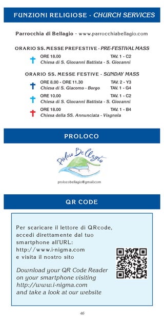 46
CHURCH SERVICES
PRE-FESTIVAL MASS
ORE 18.00 TAV. 1 - C2
Chiesa di S. Giovanni Battista - S. Giovanni
SUNDAY MASS
ORE 8.00 - ORE 11.30 TAV. 2 - Y3
Chiesa di S. Giacomo - Borgo TAV. 1 - G4
ORE 10.00 TAV. 1 - C2
Chiesa di S. Giovanni Battista - S. Giovanni
ORE 18.00 TAV. 1 - B4
Chiesa della SS. Annunciata - Visgnola
Download your QR Code Reader
on your smartphone visiting
http://www.i-nigma.com
and take a look at our website
 