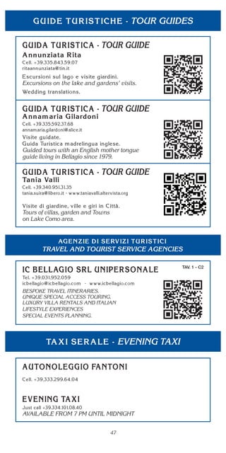 47
TOUR GUIDES
TOUR GUIDE
Excursions on the lake and gardens' visits.
TOUR GUIDE
Guided tours with an English mother tongue
guide living in Bellagio since 1979.
EVENING TAXI
AVAILABLE FROM 7 PM UNTIL MIDNIGHT
TRAVEL AND TOURIST SERVICE AGENCIES
TAV. 1 - C2
BESPOKE TRAVEL ITINERARIES.
UNIQUE SPECIAL ACCESS TOURING.
LUXURY VILLA RENTALS AND ITALIAN
LIFESTYLE EXPERIENCES
SPECIAL EVENTS PLANNING.
TOUR GUIDE
Tours of villas, garden and Towns
on Lake Como area.
 