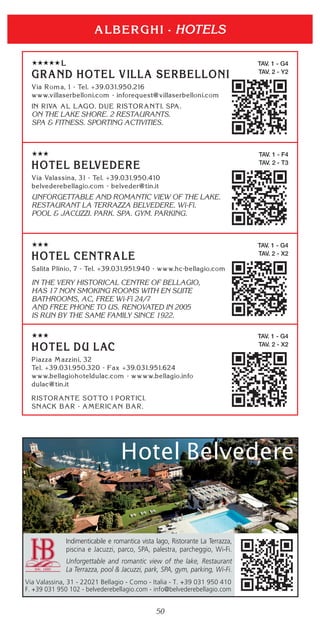 50
HOTELS
TAV. 1 - G4
TAV. 2 - Y2
ON THE LAKE SHORE. 2 RESTAURANTS.
SPA & FITNESS. SPORTING ACTIVITIES.
TAV. 1 - F4
TAV. 2 - T3
UNFORGETTABLE AND ROMANTIC VIEW OF THE LAKE.
RESTAURANT LA TERRAZZA BELVEDERE. Wi-Fi.
POOL & JACUZZI. PARK. SPA. GYM. PARKING.
TAV. 1 - G4
TAV. 2 - X2
IN THE VERY HISTORICAL CENTRE OF BELLAGIO,
HAS 17 NON SMOKING ROOMS WITH EN SUITE
BATHROOMS, AC, FREE Wi-Fi 24/7
AND FREE PHONE TO US. RENOVATED IN 2005
IS RUN BY THE SAME FAMILY SINCE 1922.
TAV. 1 - G4
TAV. 2 - X2
Indimenticabile e romantica vista lago, Ristorante La Terrazza,
piscina e Jacuzzi, parco, SPA, palestra, parcheggio, Wi-Fi.
Unforgettable and romantic view of the lake, Restaurant
La Terrazza, pool & Jacuzzi, park, SPA, gym, parking, Wi-Fi.
Via Valassina, 31 - 22021 Bellagio - Como - Italia - T. +39 031 950 410
F. +39 031 950 102 - belvederebellagio.com - info@belvederebellagio.com
 