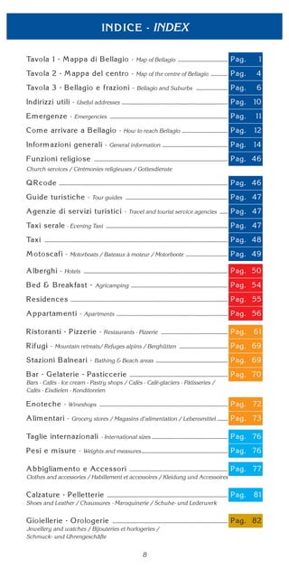 INDEX
Map of Bellagio
Map of the centre of Bellagio
Bellagio and Suburbs
Useful addresses
Emergencies
How to reach Bellagio
General information
Church services / Cérémonies religieuses / Gottesdienste
Tour guides
Travel and tourist service agencies
- Evening Taxi
Motorboats / Bateaux à moteur / Motorboote
Hotels
Agricamping
Apartments
Restaurants - Pizzerie
Mountain retreats/ Refuges alpins / Berghütten
Bathing & Beach areas
Bars - Cafés - Ice cream - Pastry shops / Cafés - Café-glaciers - Pâtisseries /
Cafés - Eisdielen - Konditoreien
Wineshops
Grocery stores / Magasins d’alimentation / Lebensmittel
- International sizes
Weights and measures
Clothes and accessories / Habillement et accessoires / Kleidung und Accessoires
Shoes and Leather / Chaussures - Maroquinerie / Schuhe- und Lederwerk
Jewellery and watches / Bijouteries et horlogeries /
Schmuck- und Uhrengeschäfte
8
 