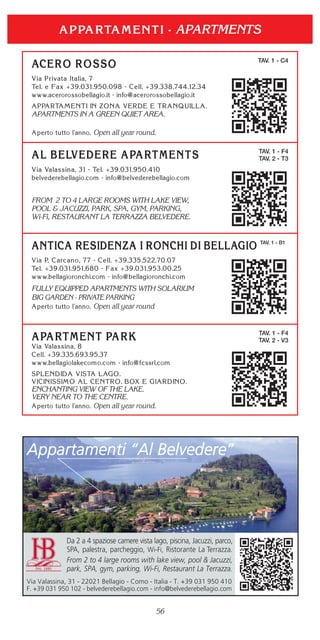56
TAV. 1 - C4
APARTMENTS IN A GREEN QUIET AREA.
Open all year round.
TAV. 1 - F4
TAV. 2 - T3
FROM 2 TO 4 LARGE ROOMS WITH LAKE VIEW,
POOL & JACUZZI, PARK, SPA, GYM, PARKING,
Wi-Fi, RESTAURANT LA TERRAZZA BELVEDERE.
TAV. 1 - B1
FULLY EQUIPPED APARTMENTS WITH SOLARIUM
BIG GARDEN - PRIVATE PARKING
Open all year round
APARTMENTS
TAV. 1 - F4
TAV. 2 - V3
ENCHANTING VIEW OF THE LAKE.
VERY NEAR TO THE CENTRE.
Open all year round.
Appartamenti “Al Belvedere”
Da 2 a 4 spaziose camere vista lago, piscina, Jacuzzi, parco,
SPA, palestra, parcheggio, Wi-Fi, Ristorante La Terrazza.
From 2 to 4 large rooms with lake view, pool & Jacuzzi,
park, SPA, gym, parking, Wi-Fi, Restaurant La Terrazza.
Via Valassina, 31 - 22021 Bellagio - Como - Italia - T. +39 031 950 410
F. +39 031 950 102 - belvederebellagio.com - info@belvederebellagio.com
 