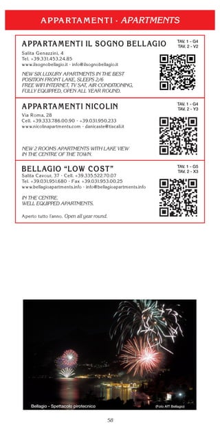 58
APARTMENTS
TAV. 1 - G4
TAV. 2 - V2
NEW SIX LUXURY APARTMENTS IN THE BEST
POSITION FRONT LAKE, SLEEPS 2/6
FREE WIFI INTERNET, TV SAT, AIR CONDITIONING,
FULLY EQUIPPED, OPEN ALL YEAR ROUND.
TAV. 1 - G5
TAV. 2 - X3
IN THE CENTRE.
WELL EQUIPPED APARTMENTS.
Open all year round.
TAV. 1 - G4
TAV. 2 - Y3
NEW 2 ROOMS APARTMENTS WITH LAKE VIEW
IN THE CENTRE OF THE TOWN.
Bellagio - Spettacolo pirotecnico (Foto AfT Bellagio)
 