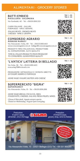 73
GROCERY STORES
TAV. 1 - C4
DI YOGURT, BURRO E FORMAGGI
HOME MADE YOGURT, BUTTER AND CHEESE
TAV. 1 - G5
TAV. 2 - X3
ITALIAN MEATS - SMOKED MEATS
CHEESES - WINE & GRAPPA.
TAV. 1 - C4
HOME MADE BREAD, FOCACCIA, PIZZA.
FOODSTAFFS, CHEESES, SALAMI, FRESH FRUITS, WINES.
Chiuso il Mercoledì. Agosto sempre aperto.
Closed on Wednesday. August open everyday.
TAV. 1 - C4
TYPICAL ITALIAN PRODUCTS FROM PRODUCER
TO CONSUMERS. GUARANTEED QUALITY
 