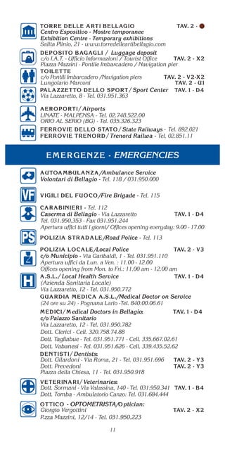 EMERGENCIES
11
/Ambulance Service
Volontari di Bellagio - Tel. 118 / 031.950.000
/Fire Brigade - Tel. 115
- Tel. 112
Caserma di Bellagio - Via Lazzaretto
Tel. 031.950.353 - Fax 031.951.244
Apertura uffici tutti i giorni/ Offices opening everyday: 9.00 - 17.00
/Road Police - Tel. 113
/Local Police
c/o Municipio - Via Garibaldi, 1 - Tel. 031.951.110
Apertura uffici da Lun. a Ven. : 11.00 - 12.00
Offices opening from Mon. to Fri.: 11.00 am - 12.00 am
Local Health Service
(Azienda Sanitaria Locale)
Via Lazzaretto, 12 - Tel. 031.950.772
/Medical Doctor on Service
(24 ore su 24) - Pognana Lario -Tel. 840.00.06.61
edical Doctors in Bellagio
c/o Palazzo Sanitario
Via Lazzaretto, 12 - Tel. 031.950.782
Dott. Clerici - Cell. 320.758.74.88
Dott. Tagliabue - Tel. 031.951.771 - Cell. 335.667.02.61
Dott. Vabanesi - Tel. 031.951.626 - Cell. 339.435.52.62
Dentists
Dott. Gilardoni - Via Roma, 21 - Tel. 031.951.696
Dott. Prevedoni
Piazza della Chiesa, 11 - Tel. 031.950.918
Veterinaries
Dott. Sormani - Via Valassina, 140 - Tel. 031.950.341
Dott. Tomba - Ambulatorio Canzo: Tel. 031.684.444
c/o Pontili Imbarcadero /Navigation piers
Lungolario Marconi
Sport Center
Via Lazzaretto, 8 - Tel. 031.951.363
Airports
LINATE - MALPENSA - Tel. 02.748.522.00
ORIO AL SERIO (BG) - Tel. 035.326.323
State Railways Tel. 892.021
Trenord Railwa - Tel. 02.851.11
Luggage deposit
c/o I.A.T. - Ufficio Informazioni / Tourist Office
Piazza Mazzini - Pontile Imbarcadero / Navigation pier
- OPTOMETRISTA/ ptician:
Giorgio Vergottini
P.zza Mazzini, 12/14 - Tel. 031.950.223
Centro Espositivo - Mostre temporanee
Exhibition Centre - Temporary exhibitions
Salita Plinio, 21 - www.torredelleartibellagio.com
 