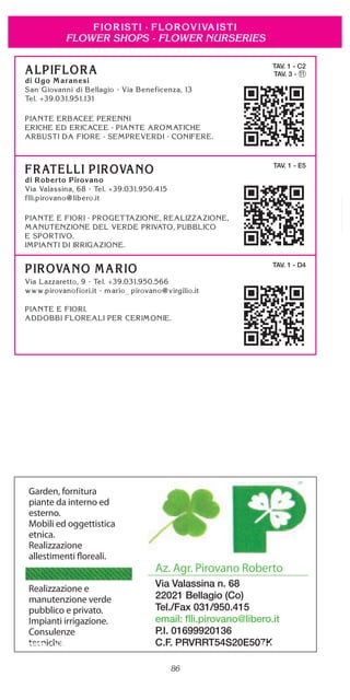86
FLOWER SHOPS - FLOWER NURSERIES
TAV. 1 - C2
TAV. 3 - 11
TAV. 1 - E5
TAV. 1 - D4
Garden, fornitura
piante da interno ed
esterno.
Mobili ed oggettistica
etnica.
Realizzazione
allestimenti floreali.
Realizzazione e
manutenzione verde
pubblico e privato.
Impianti irrigazione.
Consulenze
tecniche.
Az. Agr. Pirovano Roberto
Via Valassina n. 68
22021 Bellagio (Co)
Tel./Fax 031/950.415
email: ﬂli.pirovano@libero.it
P.I. 01699920136
C.F. PRVRRT54S20E507KBellagio - Villa Melzi (Foto AfT Bellagio)
 
