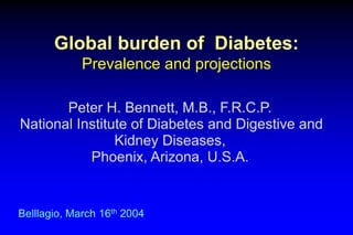Global burden of Diabetes:
Prevalence and projections
Belllagio, March 16th 2004
Peter H. Bennett, M.B., F.R.C.P.
National Institute of Diabetes and Digestive and
Kidney Diseases,
Phoenix, Arizona, U.S.A.
 