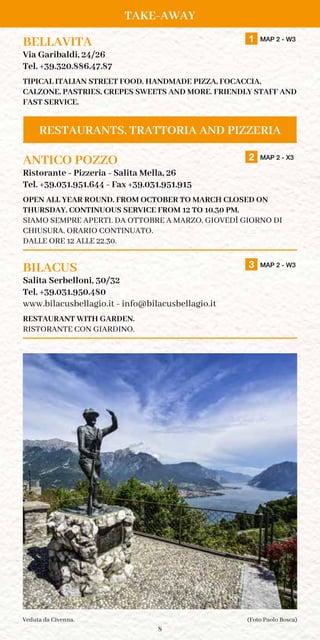 8
Take-away
BELLAVITA		 1 MAP 2 - W3
Via Garibaldi, 24/26
Tel. +39.320.886.47.87
TIPICAL ITALIAN STREET FOOD. HANDMADE PIZZA, FOCACCIA,
CALZONE, PASTRIES, CREPES SWEETS AND MORE. FRIENDLY STAFF AND
FAST SERVICE.
ANTICO POZZO		 2 MAP 2 - X3
Ristorante - Pizzeria - Salita Mella, 26
Tel. +39.031.951.644 - Fax +39.031.951.915
OPEN ALL YEAR ROUND. FROM OCTOBER TO MARCH CLOSED ON
THUrsday. CONTINUOUS SERVICE FROM 12 TO 10.30 PM.
Siamo sempre aperti. Da Ottobre a Marzo, Giovedì giorno di
chiusura. Orario continuato.
dalle ore 12 alle 22.30.	
BILACUS		 3 MAP 2 - W3
Salita Serbelloni, 30/32
Tel. +39.031.950.480
www.bilacusbellagio.it - info@bilacusbellagio.it
RESTAURANT WITH GARDEN.
RISTORANTE CON GIARDINO.
(Foto Paolo Bosca)Veduta da Civenna.
Take-away
Restaurants, Trattoria and Pizzeria
 