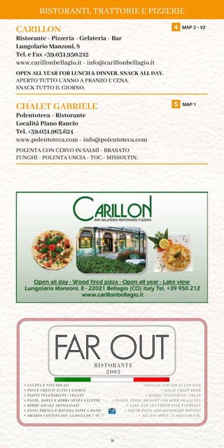 9
Ristoranti, Trattorie e Pizzerie
CARILLON	 4 MAP 2 - V2
Ristorante - Pizzeria - Gelateria - Bar
Lungolario Manzoni, 8
Tel. e Fax +39.031.950.212
www.carillonbellagio.it - info@carillonbellagio.it
OPEN ALL YEAR FOR LUNCH  DINNER. SNACK ALL DAY.
APERTO TUTTO L’ANNO A PRANZO E CENA.
SNACK TUTTO IL GIORNO.
CHALET GABRIELE	 5 MAP 1
Polentoteca - Ristorante
Località Piano Rancio
Tel. +39.031.963.624
www.polentoteca.com - info@polentoteca.com
POLENTA COn CERVO IN SALMÌ - brasato
funghi - polenta uncia - toc - missoltin.
2003
• CUCINA E VINI LOCALI
• PESCE FRESCO TUTTI I GIORNI
• PIATTI VEGETARIANI / VEGANI
• PASTE, DOLCI E BIRRA SENZA GLUTINE
• BIRRE LOCALI ARTIGIANALI
• PASTA FRESCA E RAVIOLI FATTI A MANO
• ORARIO CONTINUATO 12.00/23.00 7 SU 7
•ITALIAN AND LOCAL COUSINE
• LOCAL CRAFT BEER
• DISHES VEGETARIAN / VEGAN
• PASTAS, FOOD, DESSERT AND BEER NO GLUTEN
• LAKE AND SEA FRESH FISH EVERYDAY
• FRESH PASTA AND HANDMADE RAVIOLI
• ALL DAY OPEN 12.00/23.00 P.M.
RISTORANTE
 